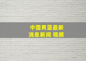 中国男篮最新消息新闻 视频